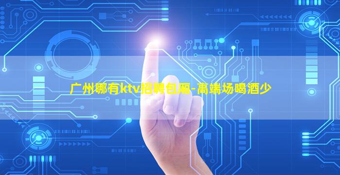 广州哪有ktv招聘包厢-高端场喝酒少